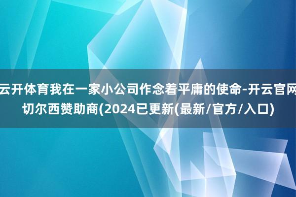 云开体育我在一家小公司作念着平庸的使命-开云官网切尔西赞助商(2024已更新(最新/官方/入口)