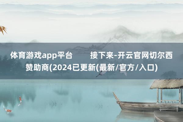 体育游戏app平台        接下来-开云官网切尔西赞助商(2024已更新(最新/官方/入口)