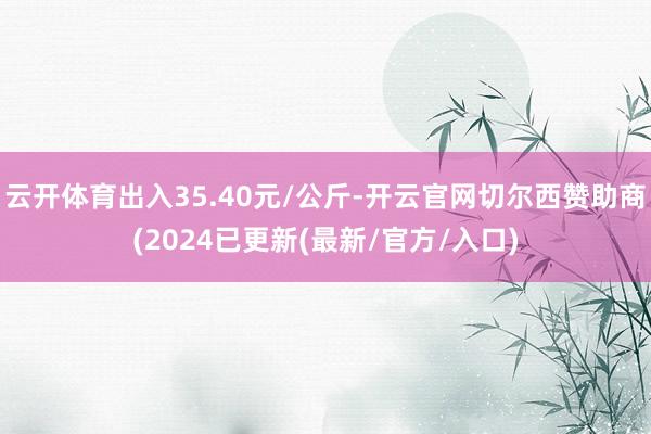 云开体育出入35.40元/公斤-开云官网切尔西赞助商(2024已更新(最新/官方/入口)