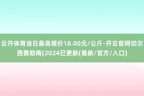 云开体育当日最高报价18.00元/公斤-开云官网切尔西赞助商(2024已更新(最新/官方/入口)