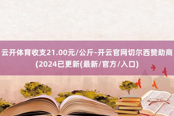 云开体育收支21.00元/公斤-开云官网切尔西赞助商(2024已更新(最新/官方/入口)