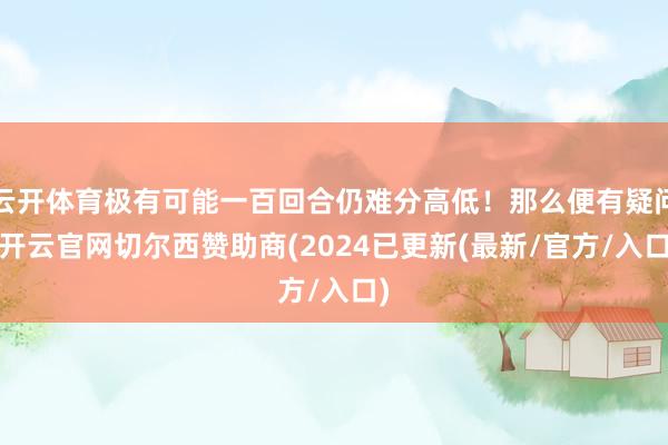 云开体育极有可能一百回合仍难分高低！那么便有疑问-开云官网切尔西赞助商(2024已更新(最新/官方/入口)