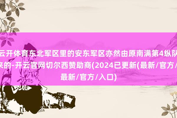 云开体育东北军区里的安东军区亦然由原南满第4纵队发展来的-开云官网切尔西赞助商(2024已更新(最新/官方/入口)