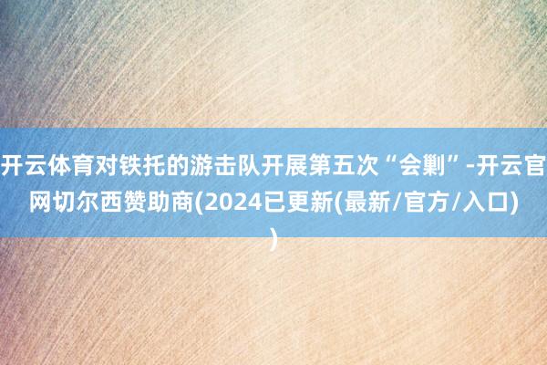 开云体育对铁托的游击队开展第五次“会剿”-开云官网切尔西赞助商(2024已更新(最新/官方/入口)