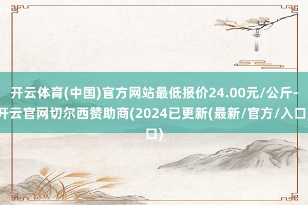 开云体育(中国)官方网站最低报价24.00元/公斤-开云官网切尔西赞助商(2024已更新(最新/官方/入口)