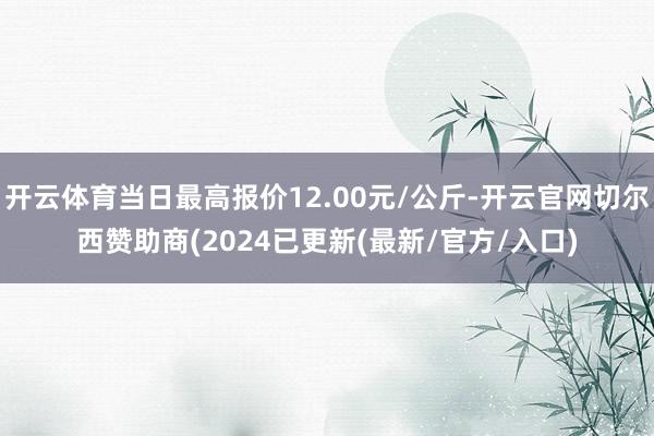 开云体育当日最高报价12.00元/公斤-开云官网切尔西赞助商(2024已更新(最新/官方/入口)