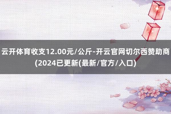 云开体育收支12.00元/公斤-开云官网切尔西赞助商(2024已更新(最新/官方/入口)