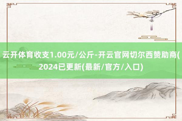 云开体育收支1.00元/公斤-开云官网切尔西赞助商(2024已更新(最新/官方/入口)