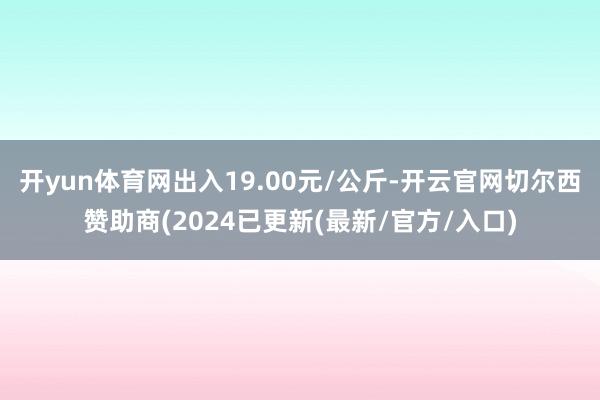 开yun体育网出入19.00元/公斤-开云官网切尔西赞助商(2024已更新(最新/官方/入口)