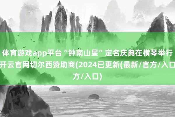 体育游戏app平台“钟南山星”定名庆典在横琴举行-开云官网切尔西赞助商(2024已更新(最新/官方/入口)