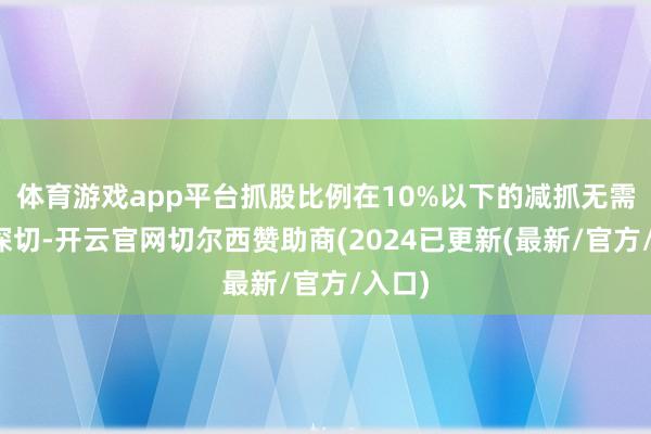 体育游戏app平台抓股比例在10%以下的减抓无需快速深切-开云官网切尔西赞助商(2024已更新(最新/官方/入口)