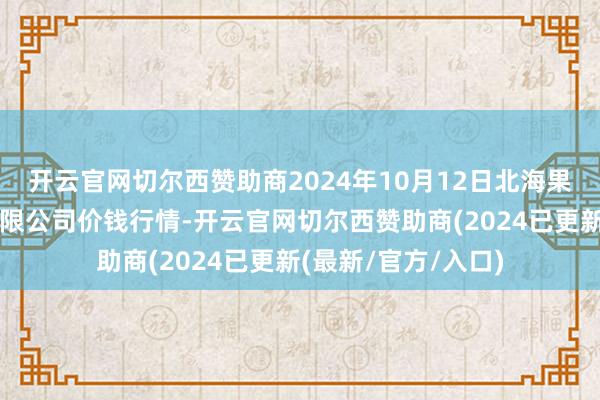 开云官网切尔西赞助商2024年10月12日北海果业砀山惠丰市集有限公司价钱行情-开云官网切尔西赞助商(2024已更新(最新/官方/入口)