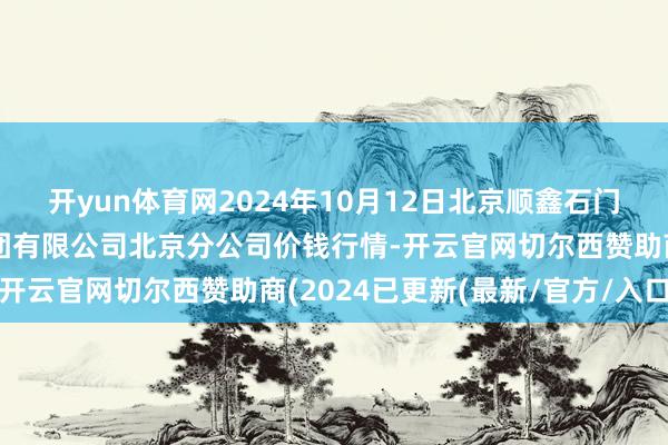 开yun体育网2024年10月12日北京顺鑫石门海外农居品批发阛阓集团有限公司北京分公司价钱行情-开云官网切尔西赞助商(2024已更新(最新/官方/入口)
