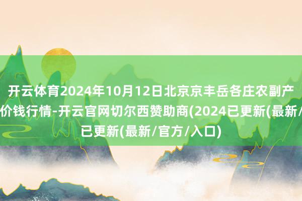 开云体育2024年10月12日北京京丰岳各庄农副产物批发商场价钱行情-开云官网切尔西赞助商(2024已更新(最新/官方/入口)