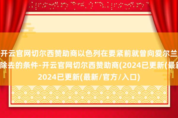 开云官网切尔西赞助商以色列在要紧前就曾向爱尔兰维和部队发出除去的条件-开云官网切尔西赞助商(2024已更新(最新/官方/入口)