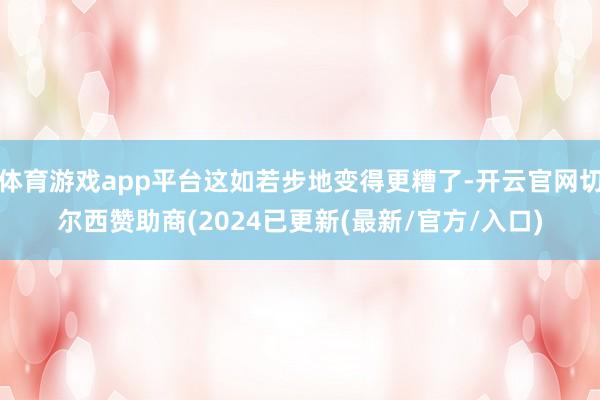 体育游戏app平台这如若步地变得更糟了-开云官网切尔西赞助商(2024已更新(最新/官方/入口)