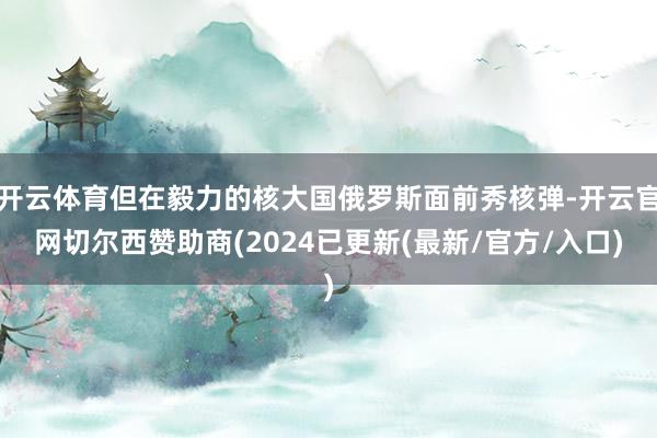 开云体育但在毅力的核大国俄罗斯面前秀核弹-开云官网切尔西赞助商(2024已更新(最新/官方/入口)