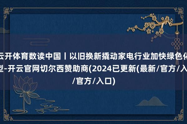 云开体育数读中国丨以旧换新撬动家电行业加快绿色化转型-开云官网切尔西赞助商(2024已更新(最新/官方/入口)