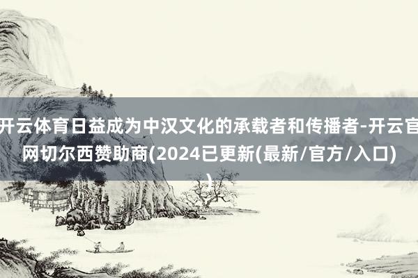开云体育日益成为中汉文化的承载者和传播者-开云官网切尔西赞助商(2024已更新(最新/官方/入口)