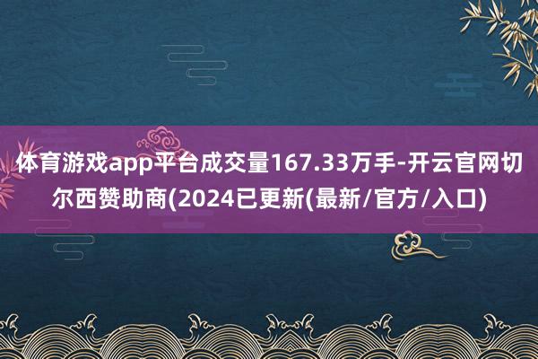 体育游戏app平台成交量167.33万手-开云官网切尔西赞助商(2024已更新(最新/官方/入口)