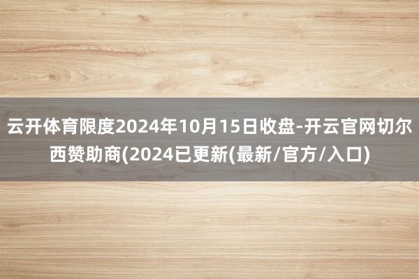 云开体育限度2024年10月15日收盘-开云官网切尔西赞助商(2024已更新(最新/官方/入口)