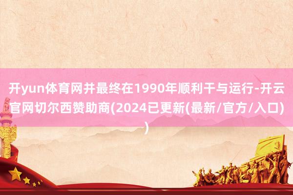 开yun体育网并最终在1990年顺利干与运行-开云官网切尔西赞助商(2024已更新(最新/官方/入口)