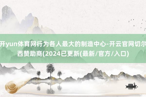 开yun体育网行为各人最大的制造中心-开云官网切尔西赞助商(2024已更新(最新/官方/入口)