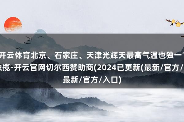 开云体育北京、石家庄、天津光辉天最高气温也独一10℃独揽-开云官网切尔西赞助商(2024已更新(最新/官方/入口)