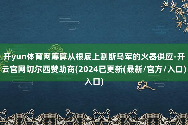 开yun体育网筹算从根底上割断乌军的火器供应-开云官网切尔西赞助商(2024已更新(最新/官方/入口)