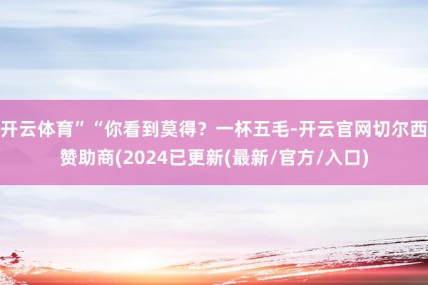 开云体育”“你看到莫得？一杯五毛-开云官网切尔西赞助商(2024已更新(最新/官方/入口)