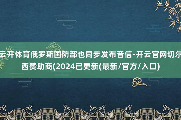 云开体育俄罗斯国防部也同步发布音信-开云官网切尔西赞助商(2024已更新(最新/官方/入口)