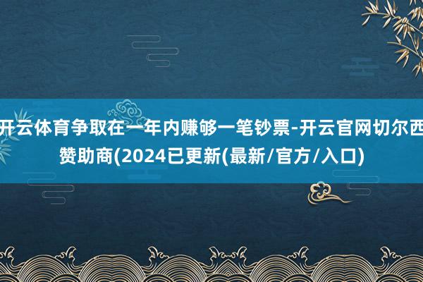 开云体育争取在一年内赚够一笔钞票-开云官网切尔西赞助商(2024已更新(最新/官方/入口)