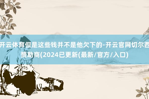 开云体育但是这些钱并不是他欠下的-开云官网切尔西赞助商(2024已更新(最新/官方/入口)