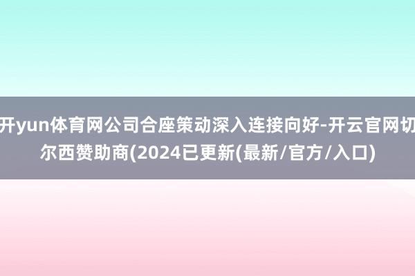 开yun体育网公司合座策动深入连接向好-开云官网切尔西赞助商(2024已更新(最新/官方/入口)