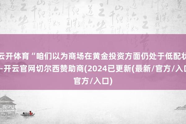 云开体育“咱们以为商场在黄金投资方面仍处于低配状态-开云官网切尔西赞助商(2024已更新(最新/官方/入口)