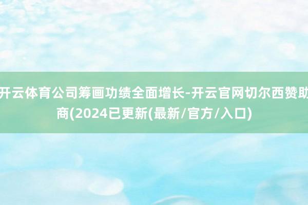 开云体育公司筹画功绩全面增长-开云官网切尔西赞助商(2024已更新(最新/官方/入口)
