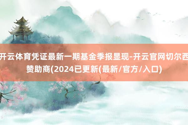 开云体育凭证最新一期基金季报显现-开云官网切尔西赞助商(2024已更新(最新/官方/入口)
