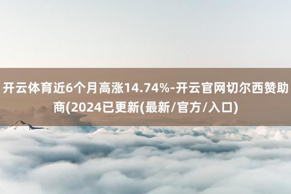 开云体育近6个月高涨14.74%-开云官网切尔西赞助商(2024已更新(最新/官方/入口)