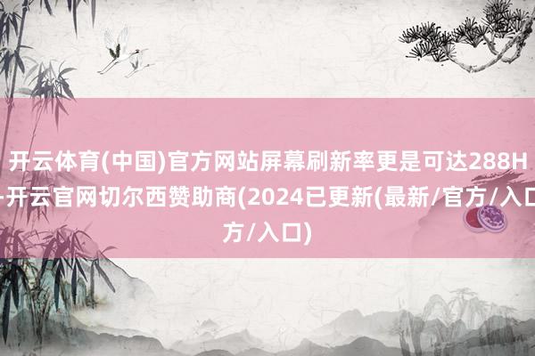 开云体育(中国)官方网站屏幕刷新率更是可达288Hz-开云官网切尔西赞助商(2024已更新(最新/官方/入口)