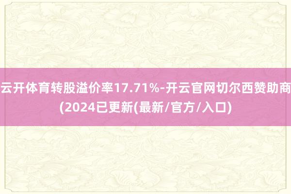 云开体育转股溢价率17.71%-开云官网切尔西赞助商(2024已更新(最新/官方/入口)