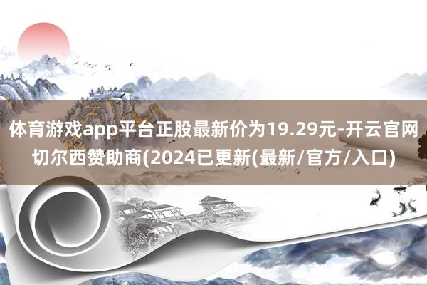 体育游戏app平台正股最新价为19.29元-开云官网切尔西赞助商(2024已更新(最新/官方/入口)