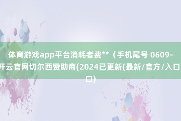 体育游戏app平台消耗者费**（手机尾号 0609-开云官网切尔西赞助商(2024已更新(最新/官方/入口)