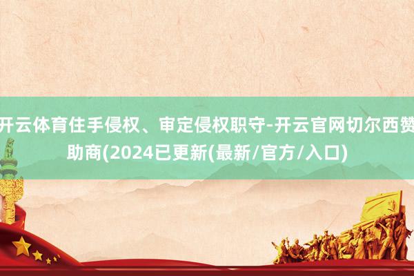 开云体育住手侵权、审定侵权职守-开云官网切尔西赞助商(2024已更新(最新/官方/入口)
