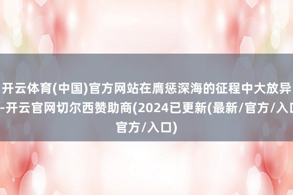 开云体育(中国)官方网站在膺惩深海的征程中大放异彩-开云官网切尔西赞助商(2024已更新(最新/官方/入口)