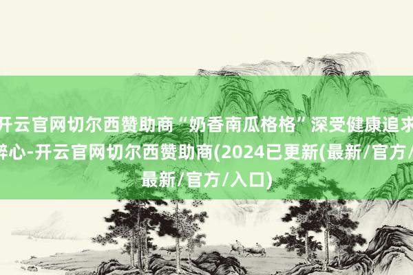 开云官网切尔西赞助商“奶香南瓜格格”深受健康追求者的醉心-开云官网切尔西赞助商(2024已更新(最新/官方/入口)