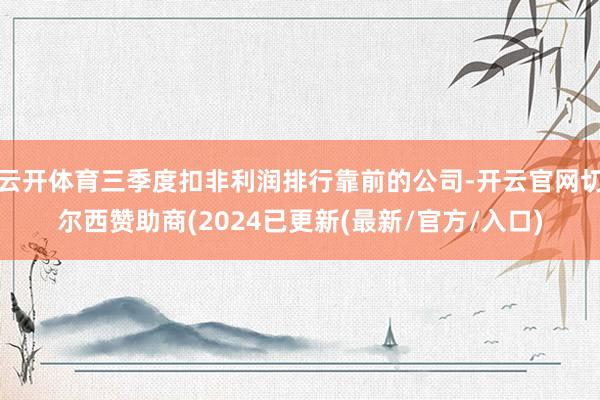 云开体育三季度扣非利润排行靠前的公司-开云官网切尔西赞助商(2024已更新(最新/官方/入口)