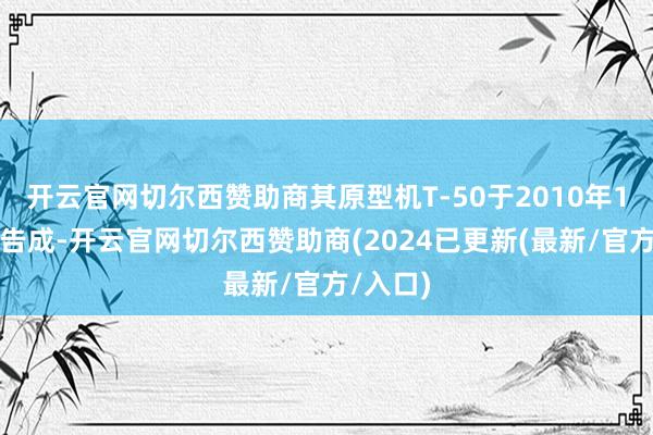 开云官网切尔西赞助商其原型机T-50于2010年1月首飞告成-开云官网切尔西赞助商(2024已更新(最新/官方/入口)