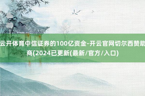云开体育中信证券的100亿资金-开云官网切尔西赞助商(2024已更新(最新/官方/入口)