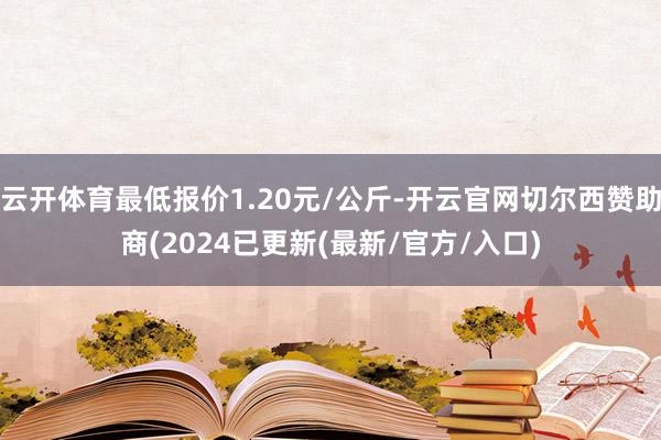 云开体育最低报价1.20元/公斤-开云官网切尔西赞助商(2024已更新(最新/官方/入口)
