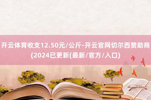 开云体育收支12.50元/公斤-开云官网切尔西赞助商(2024已更新(最新/官方/入口)